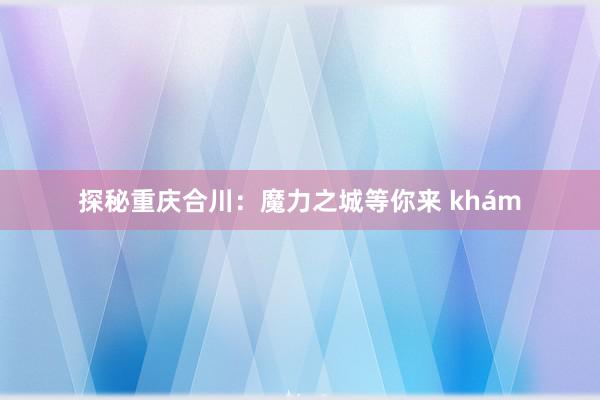 探秘重庆合川：魔力之城等你来 khám